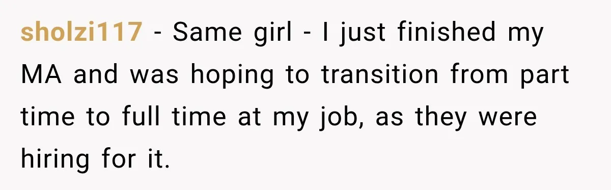 sholzi117 − Same girl - I just finished my MA and was hoping to transition from part time to full time at my job, as they were hiring for it.