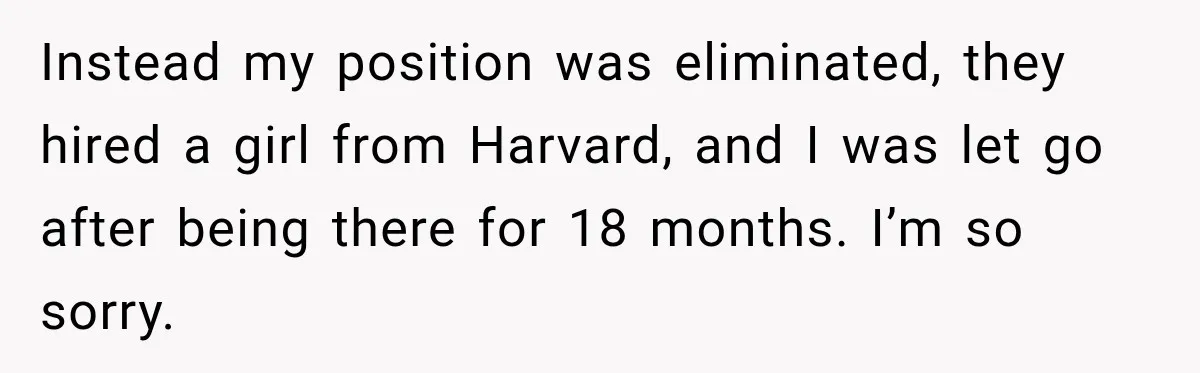 Instead my position was eliminated, they hired a girl from Harvard, and I was let go after being there for 18 months. I’m so sorry.