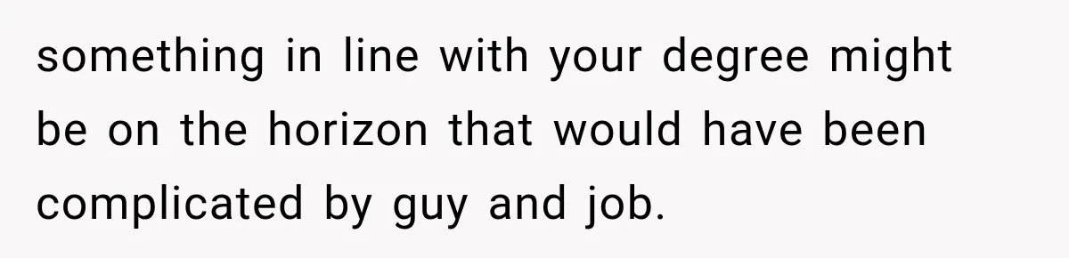 something in line with your degree might be on the horizon that would have been complicated by guy and job.