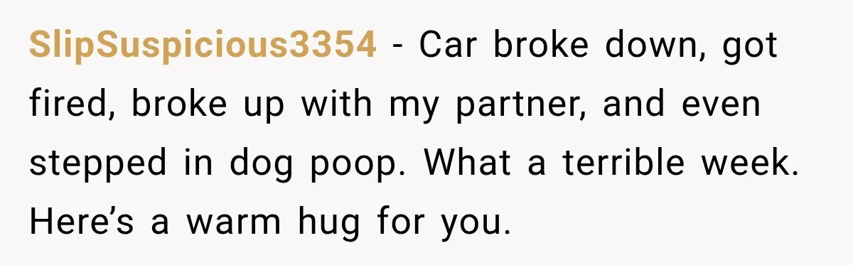 SlipSuspicious3354 − Car broke down, got fired, broke up with my partner, and even stepped in dog poop. What a terrible week. Here’s a warm hug for you.