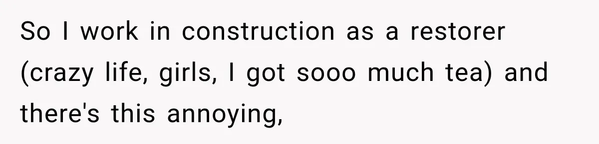So I work in construction as a restorer (crazy life, girls, I got sooo much tea) and there's this annoying,