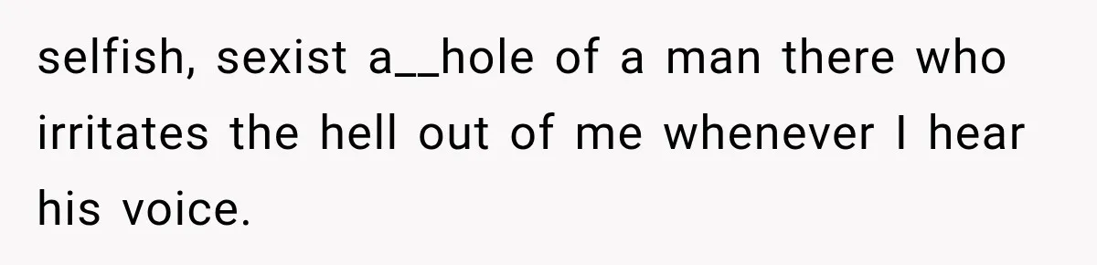 selfish, sexist a__hole of a man there who irritates the hell out of me whenever I hear his voice.
