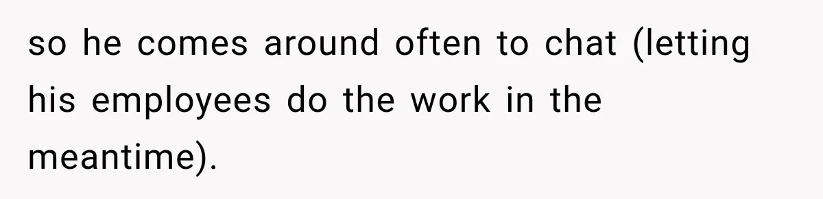 so he comes around often to chat (letting his employees do the work in the meantime).