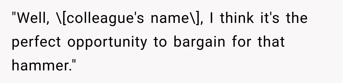 "Well, \[colleague's name\], I think it's the perfect opportunity to bargain for that hammer."
