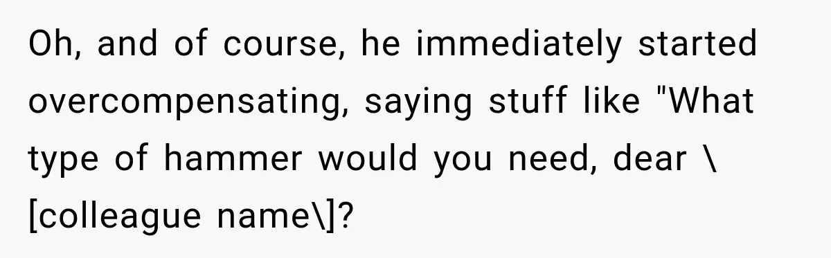 Oh, and of course, he immediately started overcompensating, saying stuff like "What type of hammer would you need, dear \[colleague name\]?