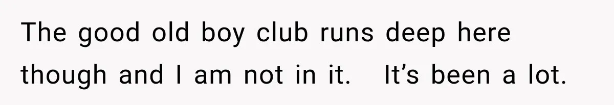 The good old boy club runs deep here though and I am not in it.   It’s been a lot.