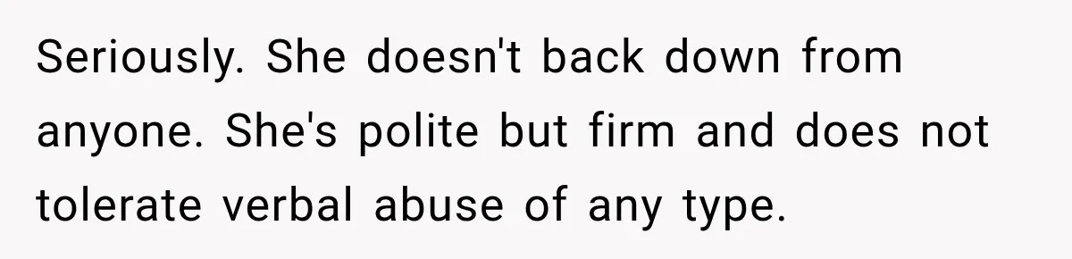 Seriously. She doesn't back down from anyone. She's polite but firm and does not tolerate verbal abuse of any type.