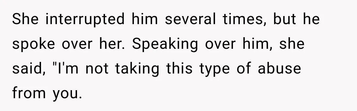 She interrupted him several times, but he spoke over her. Speaking over him, she said, "I'm not taking this type of abuse from you.