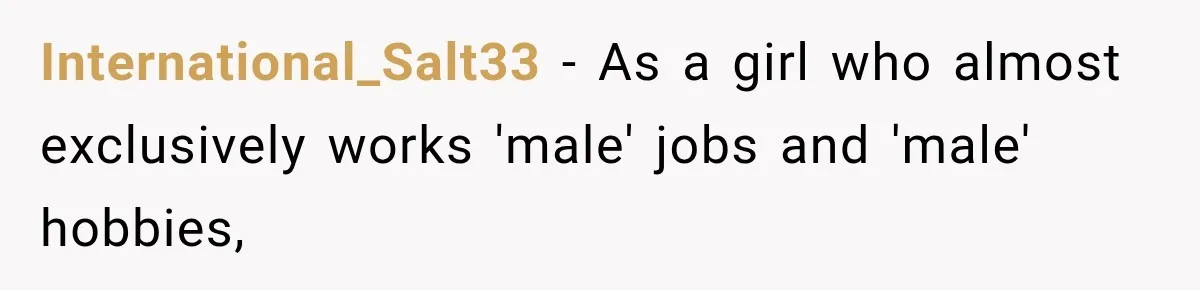 International_Salt33 − As a girl who almost exclusively works 'male' jobs and 'male' hobbies,