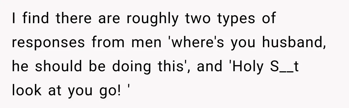 I find there are roughly two types of responses from men 'where's you husband, he should be doing this', and 'Holy S__t look at you go! '
