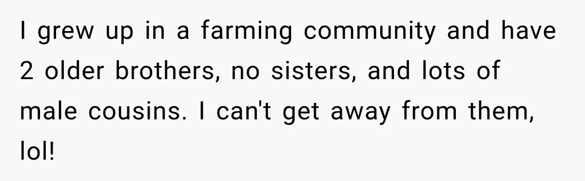 I grew up in a farming community and have 2 older brothers, no sisters, and lots of male cousins. I can't get away from them, lol!