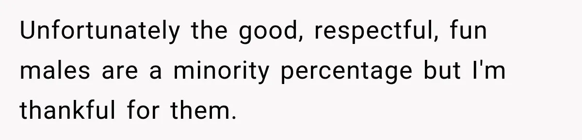 Unfortunately the good, respectful, fun males are a minority percentage but I'm thankful for them.