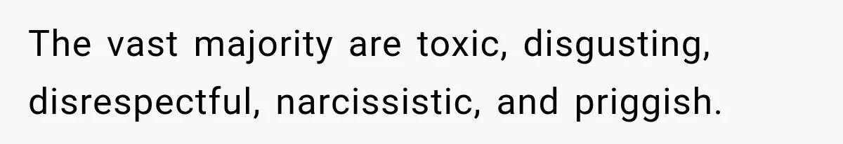 The vast majority are toxic, disgusting, disrespectful, narcissistic, and priggish.