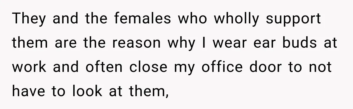 They and the females who wholly support them are the reason why I wear ear buds at work and often close my office door to not have to look at...