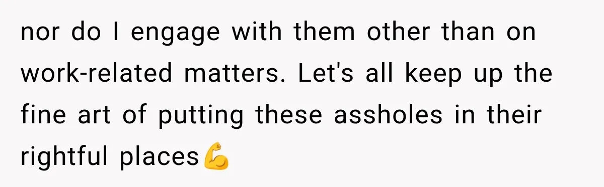 nor do I engage with them other than on work-related matters. Let's all keep up the fine art of putting these assholes in their rightful places💪