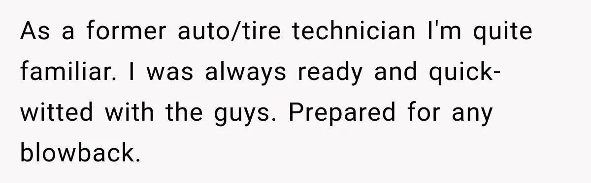 As a former auto/tire technician I'm quite familiar. I was always ready and quick-witted with the guys. Prepared for any blowback.