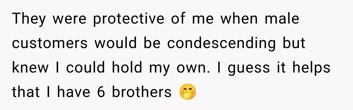 They were protective of me when male customers would be condescending but knew I could hold my own. I guess it helps that I have 6 brothers 🤭