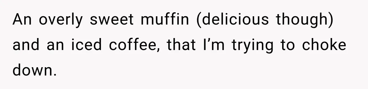 Woman Spends $1,000 Preparing for Hysterectomy, Only to Face Last-Minute Insurance Approval Problems An overly sweet muffin (delicious though) and an iced coffee, that I’m trying to choke down.