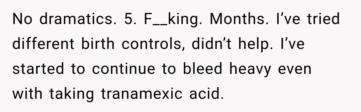 Woman Spends $1,000 Preparing for Hysterectomy, Only to Face Last-Minute Insurance Approval Problems No dramatics. 5. F__king. Months. I’ve tried different birth controls, didn’t help. I’ve started to continue to bleed heavy even with taking tranamexic acid.