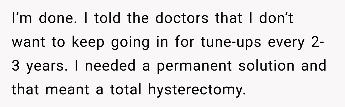 Woman Spends $1,000 Preparing for Hysterectomy, Only to Face Last-Minute Insurance Approval Problems I’m done. I told the doctors that I don’t want to keep going in for tune-ups every 2-3 years. I needed a permanent solution and that meant a total hysterectomy.