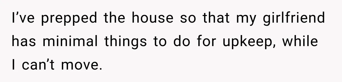 Woman Spends $1,000 Preparing for Hysterectomy, Only to Face Last-Minute Insurance Approval Problems I’ve prepped the house so that my girlfriend has minimal things to do for upkeep, while I can’t move.