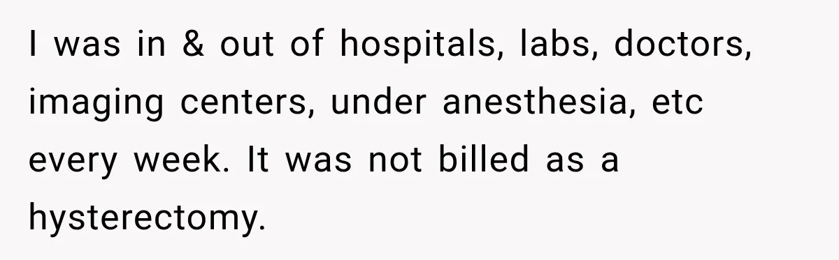 Woman Spends $1,000 Preparing for Hysterectomy, Only to Face Last-Minute Insurance Approval Problems I was in & out of hospitals, labs, doctors, imaging centers, under anesthesia, etc every week. It was not billed as a hysterectomy.