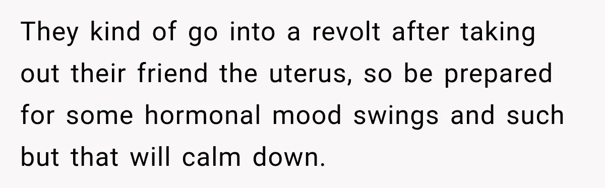 Woman Spends $1,000 Preparing for Hysterectomy, Only to Face Last-Minute Insurance Approval Problems They kind of go into a revolt after taking out their friend the uterus, so be prepared for some hormonal mood swings and such but that will calm down.