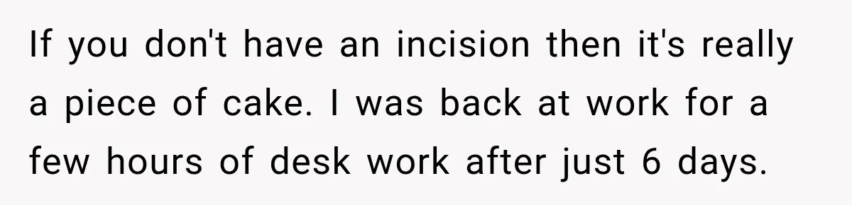 Woman Spends $1,000 Preparing for Hysterectomy, Only to Face Last-Minute Insurance Approval Problems If you don't have an incision then it's really a piece of cake. I was back at work for a few hours of desk work after just 6 days.