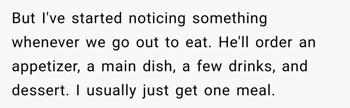 Boyfriend Insists on Splitting Restaurant Bills 50/50, Even Though He Orders Twice as Much as His Girlfriend But I've started noticing something whenever we go out to eat. He'll order an appetizer, a main dish, a few drinks, and dessert. I usually just get one meal.