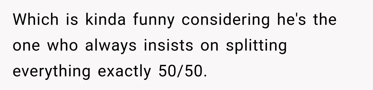 Boyfriend Insists on Splitting Restaurant Bills 50/50, Even Though He Orders Twice as Much as His Girlfriend Which is kinda funny considering he's the one who always insists on splitting everything exactly 50/50.