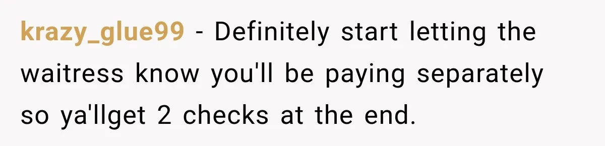 Boyfriend Insists on Splitting Restaurant Bills 50/50, Even Though He Orders Twice as Much as His Girlfriend krazy_glue99 − Definitely start letting the waitress know you'll be paying separately so ya'llget 2 checks at the end.