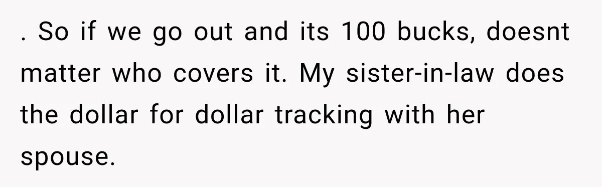 Boyfriend Insists on Splitting Restaurant Bills 50/50, Even Though He Orders Twice as Much as His Girlfriend . So if we go out and its 100 bucks, doesnt matter who covers it. My sister-in-law does the dollar for dollar tracking with her spouse.