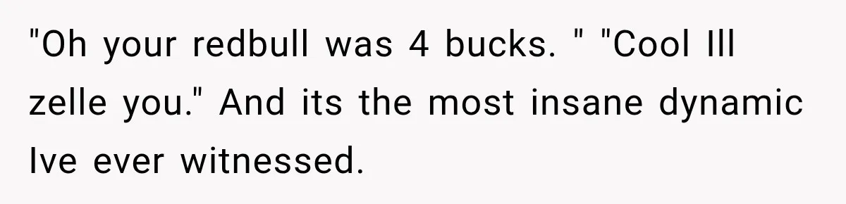 Boyfriend Insists on Splitting Restaurant Bills 50/50, Even Though He Orders Twice as Much as His Girlfriend "Oh your redbull was 4 bucks. " "Cool Ill zelle you." And its the most insane dynamic Ive ever witnessed.