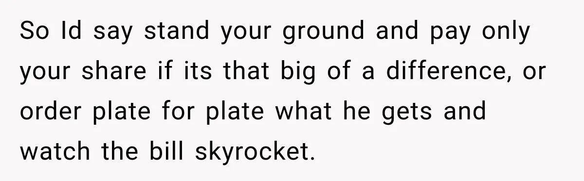 Boyfriend Insists on Splitting Restaurant Bills 50/50, Even Though He Orders Twice as Much as His Girlfriend So Id say stand your ground and pay only your share if its that big of a difference, or order plate for plate what he gets and watch the bill...