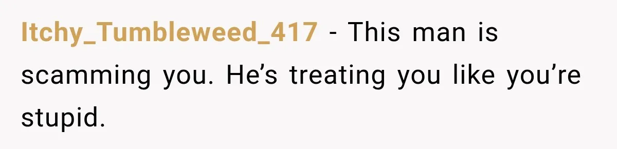 Boyfriend Insists on Splitting Restaurant Bills 50/50, Even Though He Orders Twice as Much as His Girlfriend Itchy_Tumbleweed_417 − This man is scamming you. He’s treating you like you’re stupid.