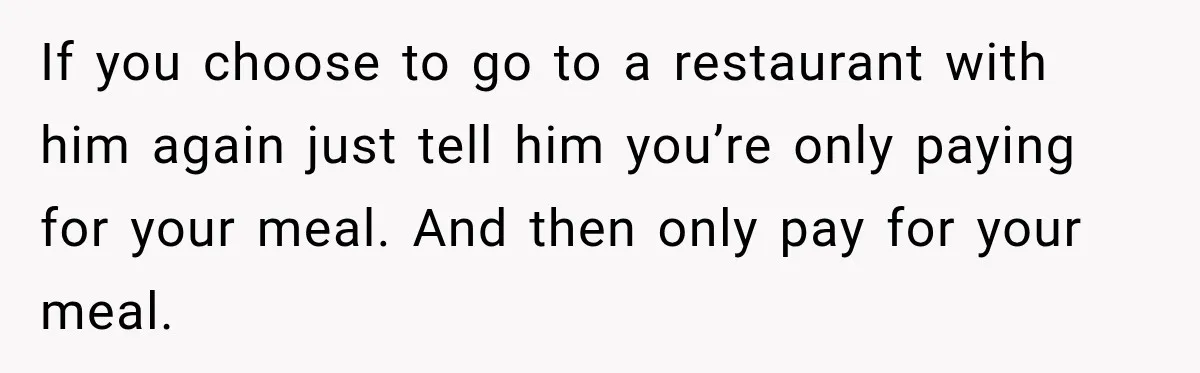Boyfriend Insists on Splitting Restaurant Bills 50/50, Even Though He Orders Twice as Much as His Girlfriend If you choose to go to a restaurant with him again just tell him you’re only paying for your meal. And then only pay for your meal.