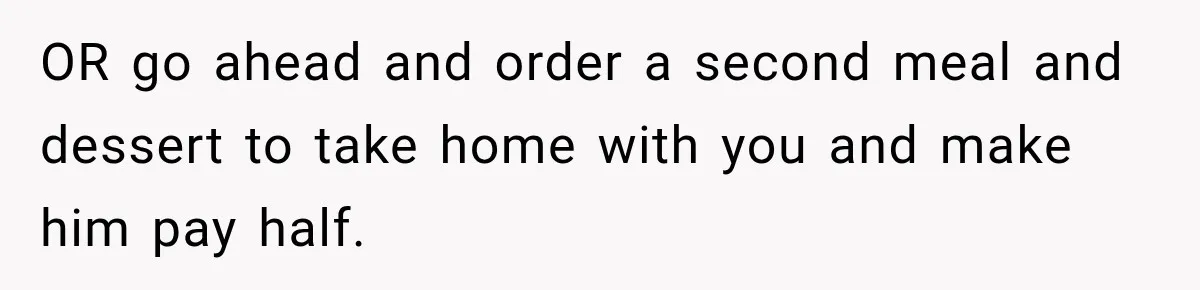 Boyfriend Insists on Splitting Restaurant Bills 50/50, Even Though He Orders Twice as Much as His Girlfriend OR go ahead and order a second meal and dessert to take home with you and make him pay half.