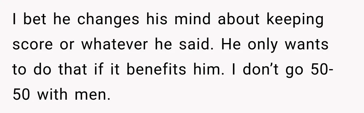 Boyfriend Insists on Splitting Restaurant Bills 50/50, Even Though He Orders Twice as Much as His Girlfriend I bet he changes his mind about keeping score or whatever he said. He only wants to do that if it benefits him. I don’t go 50-50 with men.