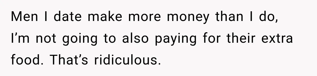 Boyfriend Insists on Splitting Restaurant Bills 50/50, Even Though He Orders Twice as Much as His Girlfriend Men I date make more money than I do, I’m not going to also paying for their extra food. That’s ridiculous.