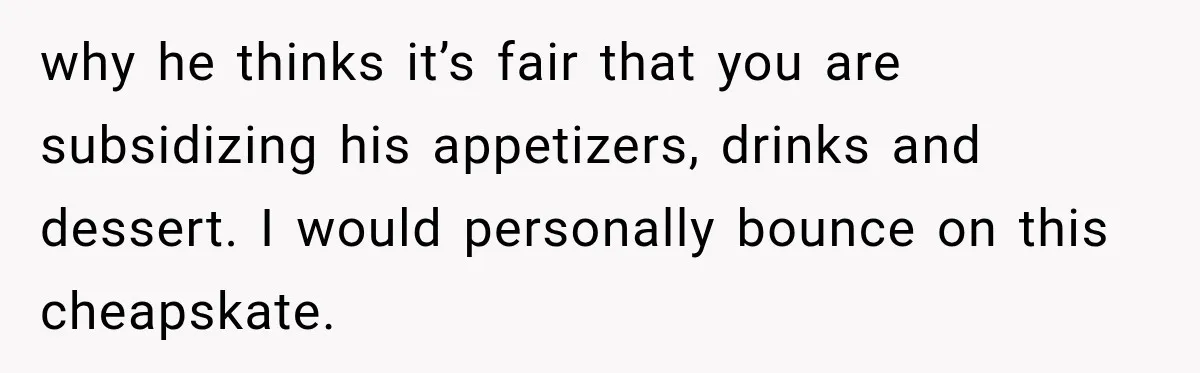 Boyfriend Insists on Splitting Restaurant Bills 50/50, Even Though He Orders Twice as Much as His Girlfriend why he thinks it’s fair that you are subsidizing his appetizers, drinks and dessert. I would personally bounce on this cheapskate.