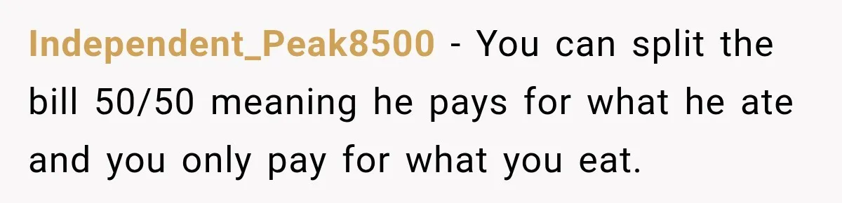 Boyfriend Insists on Splitting Restaurant Bills 50/50, Even Though He Orders Twice as Much as His Girlfriend Independent_Peak8500 − You can split the bill 50/50 meaning he pays for what he ate and you only pay for what you eat.