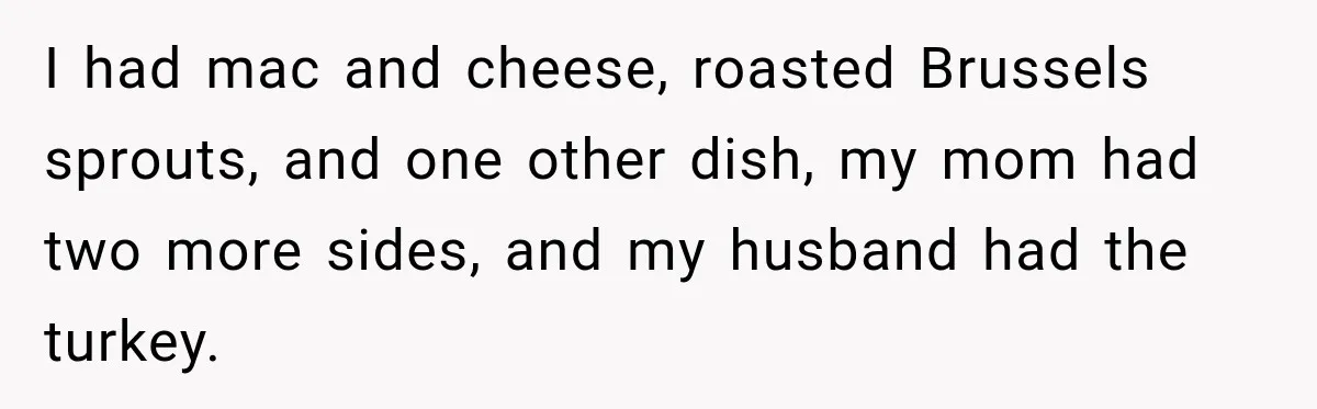 Pregnant Woman Spends Hours Cooking Thanksgiving Dinner, Only to Discover Her In-Laws Ate Without Her I had mac and cheese, roasted Brussels sprouts, and one other dish, my mom had two more sides, and my husband had the turkey.