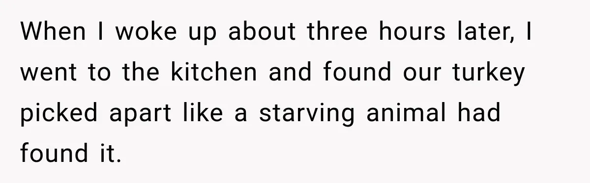 Pregnant Woman Spends Hours Cooking Thanksgiving Dinner, Only to Discover Her In-Laws Ate Without Her When I woke up about three hours later, I went to the kitchen and found our turkey picked apart like a starving animal had found it.