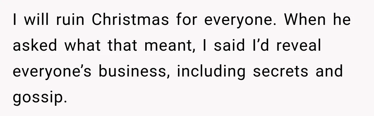 Pregnant Woman Spends Hours Cooking Thanksgiving Dinner, Only to Discover Her In-Laws Ate Without Her I will ruin Christmas for everyone. When he asked what that meant, I said I’d reveal everyone’s business, including secrets and gossip.