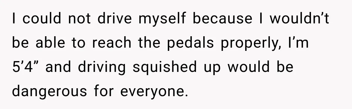 Pregnant Woman Spends Hours Cooking Thanksgiving Dinner, Only to Discover Her In-Laws Ate Without Her I could not drive myself because I wouldn’t be able to reach the pedals properly, I’m 5’4” and driving squished up would be dangerous for everyone.