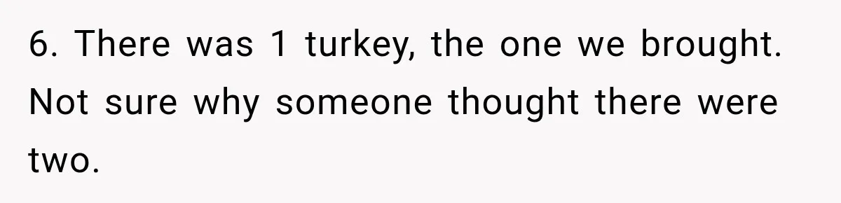 Pregnant Woman Spends Hours Cooking Thanksgiving Dinner, Only to Discover Her In-Laws Ate Without Her 6. There was 1 turkey, the one we brought. Not sure why someone thought there were two.