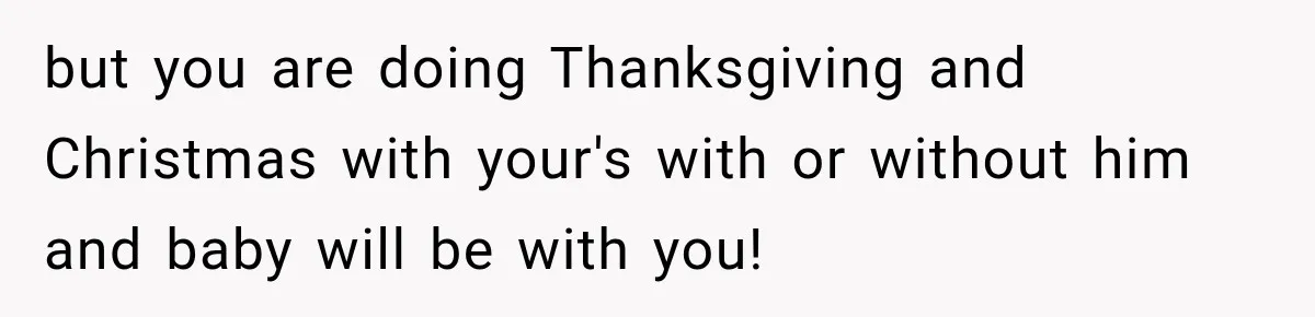 Pregnant Woman Spends Hours Cooking Thanksgiving Dinner, Only to Discover Her In-Laws Ate Without Her but you are doing Thanksgiving and Christmas with your's with or without him and baby will be with you!
