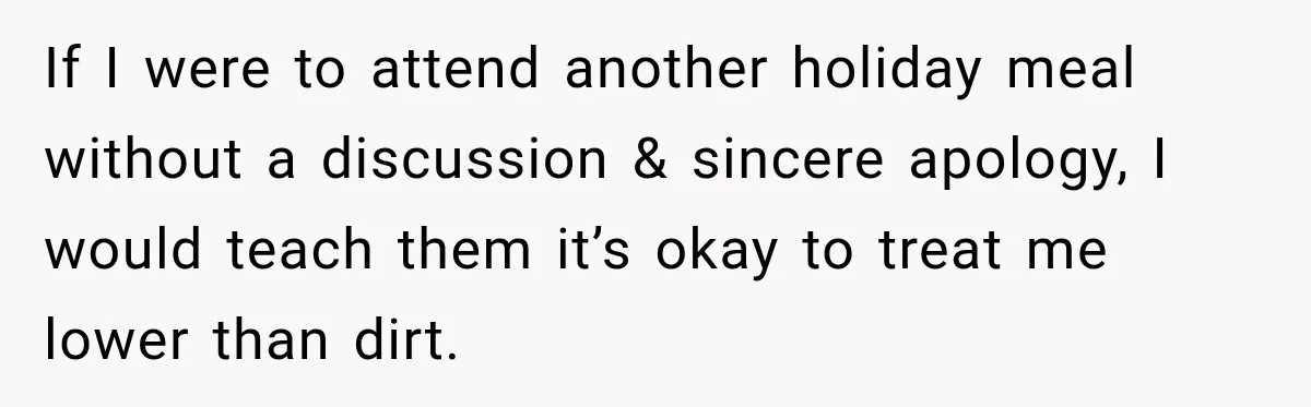 Pregnant Woman Spends Hours Cooking Thanksgiving Dinner, Only to Discover Her In-Laws Ate Without Her If I were to attend another holiday meal without a discussion & sincere apology, I would teach them it’s okay to treat me lower than dirt.