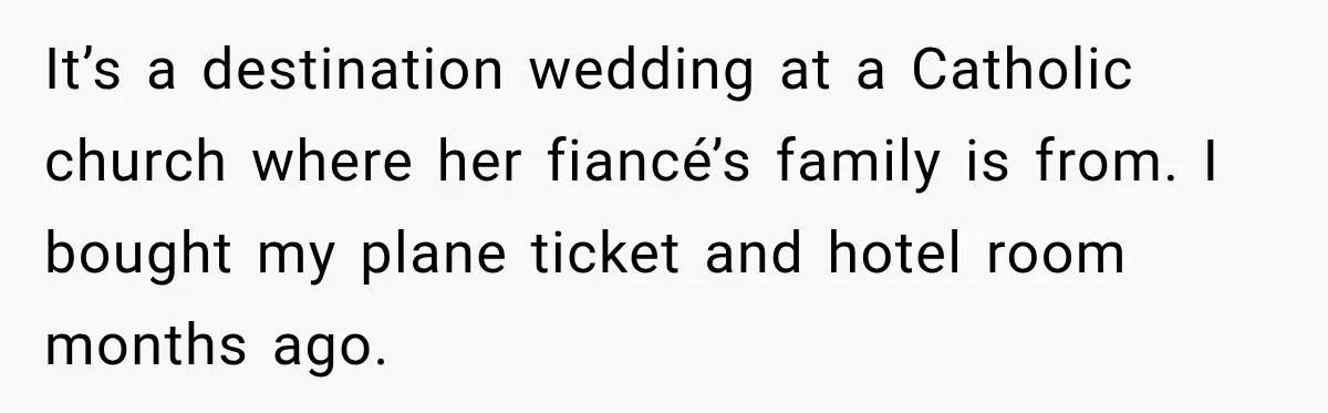 It’s a destination wedding at a Catholic church where her fiancé’s family is from. I bought my plane ticket and hotel room months ago.