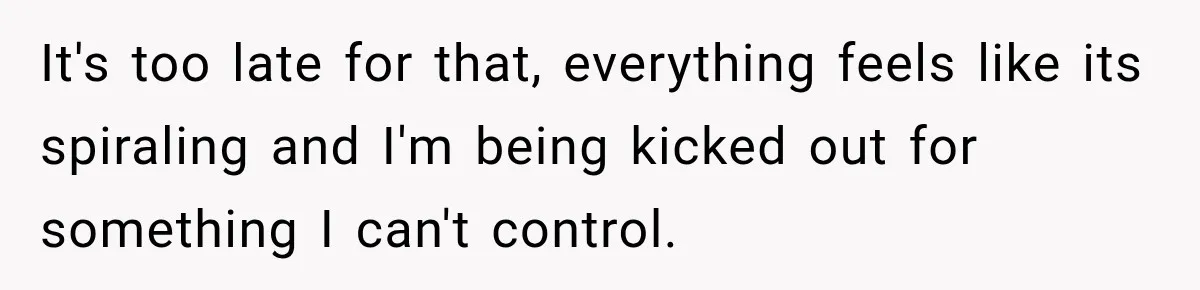 It's too late for that, everything feels like its spiraling and I'm being kicked out for something I can't control.
